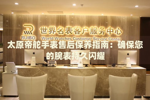 太原帝舵手表售后保養(yǎng)指南：確保您的腕表持久閃耀