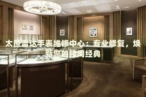 太原雷達(dá)手表維修中心：專業(yè)修復(fù)，煥新您的腕間經(jīng)典
