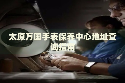 太原萬國手表保養(yǎng)中心地址查詢指南