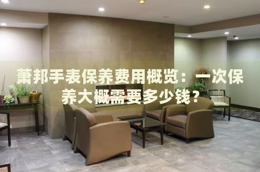 蕭邦手表保養(yǎng)費(fèi)用概覽：一次保養(yǎng)大概需要多少錢？