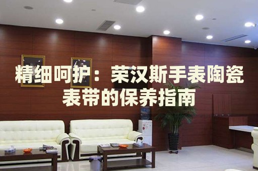 精細呵護：榮漢斯手表陶瓷表帶的保養(yǎng)指南