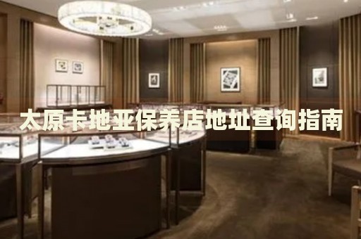太原卡地亞保養(yǎng)店地址查詢指南