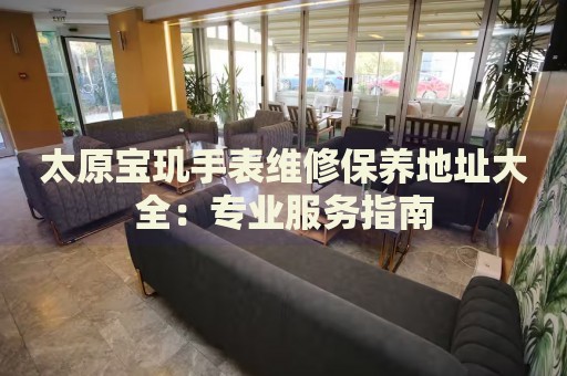 太原寶璣手表維修保養(yǎng)地址大全：專業(yè)服務(wù)指南