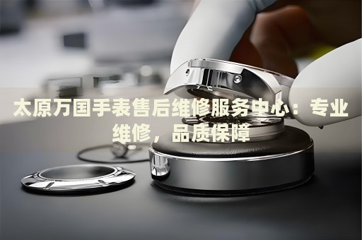 太原萬國手表售后維修服務(wù)中心：專業(yè)維修，品質(zhì)保障