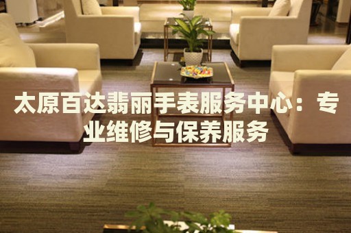 太原百達翡麗手表服務(wù)中心：專業(yè)維修與保養(yǎng)服務(wù)