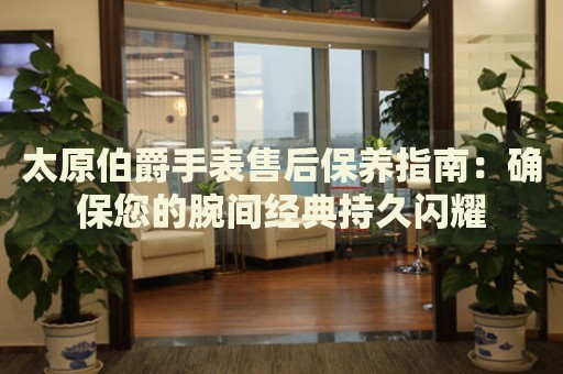 太原伯爵手表售后保養(yǎng)指南：確保您的腕間經(jīng)典持久閃耀