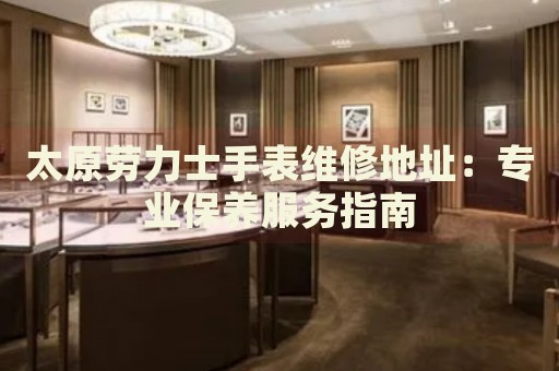 太原勞力士手表維修地址：專業(yè)保養(yǎng)服務(wù)指南