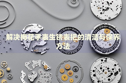 解決梅花手表生銹表把的清潔與保養(yǎng)方法