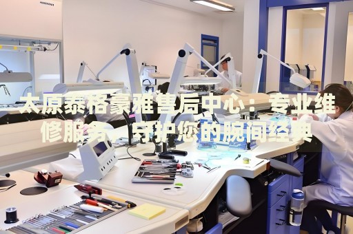 太原泰格豪雅售后中心：專業(yè)維修服務(wù)，守護(hù)您的腕間經(jīng)典