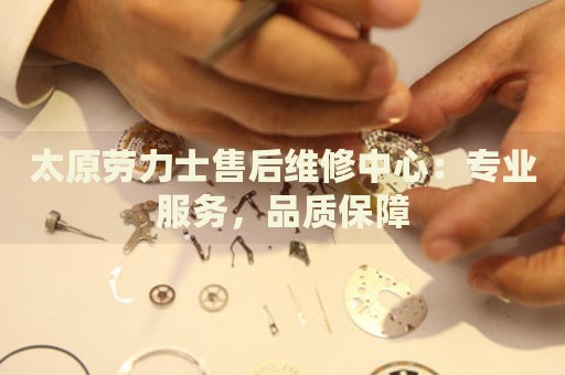 太原勞力士售后維修中心：專業(yè)服務(wù)，品質(zhì)保障