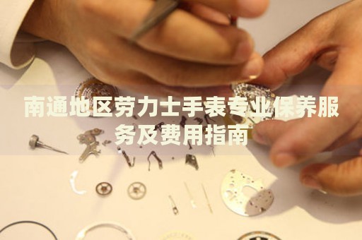 南通地區(qū)勞力士手表專業(yè)保養(yǎng)服務及費用指南