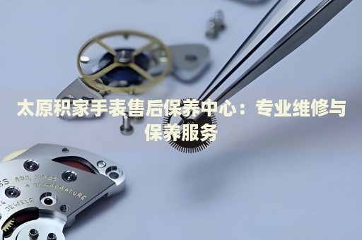 太原積家手表售后保養(yǎng)中心：專業(yè)維修與保養(yǎng)服務(wù)