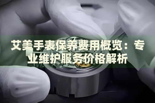 艾美手表保養(yǎng)費(fèi)用概覽：專業(yè)維護(hù)服務(wù)價(jià)格解析