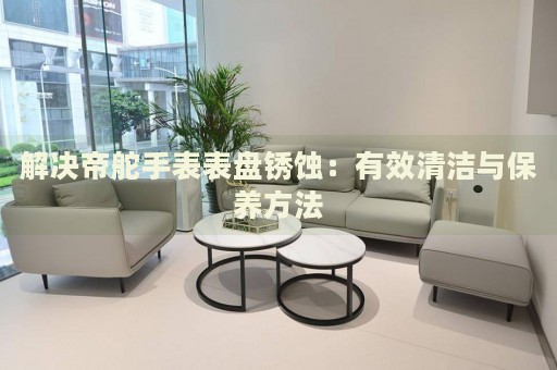 解決帝舵手表表盤銹蝕：有效清潔與保養(yǎng)方法