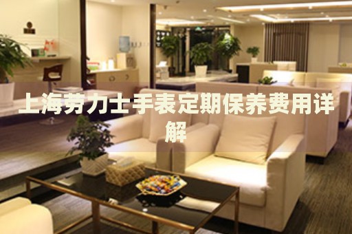 上海勞力士手表定期保養(yǎng)費用詳解