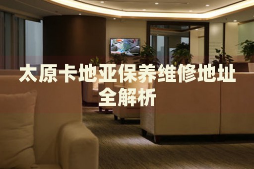 太原卡地亞保養(yǎng)維修地址全解析
