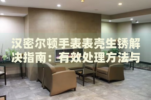漢密爾頓手表表殼生銹解決指南：有效處理方法與預(yù)防技巧