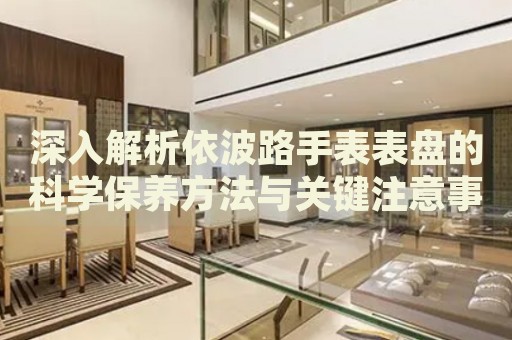 深入解析依波路手表表盤的科學(xué)保養(yǎng)方法與關(guān)鍵注意事項