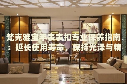梵克雅寶手表表扣專業(yè)保養(yǎng)指南：延長使用壽命，保持光澤與精致