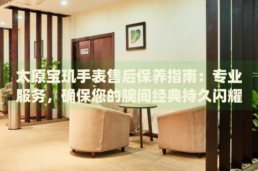 太原寶璣手表售后保養(yǎng)指南：專業(yè)服務(wù)，確保您的腕間經(jīng)典持久閃耀
