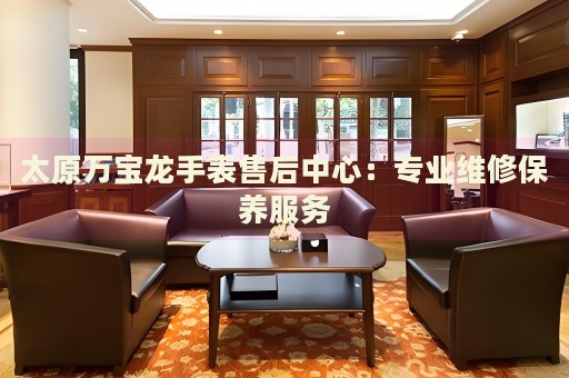 太原萬寶龍手表售后中心：專業(yè)維修保養(yǎng)服務(wù)