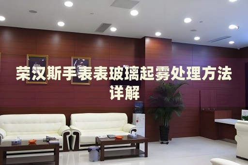 榮漢斯手表表玻璃起霧處理方法詳解