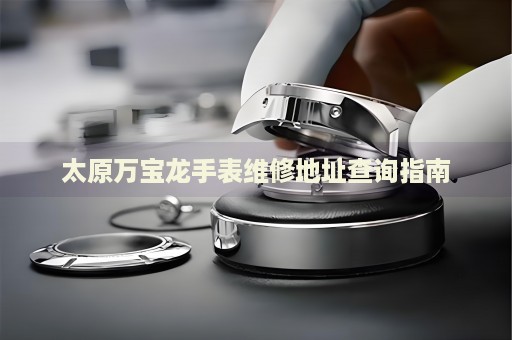 太原萬寶龍手表維修地址查詢指南