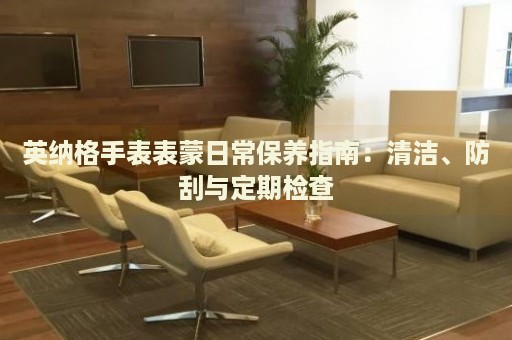 英納格手表表蒙日常保養(yǎng)指南：清潔、防刮與定期檢查