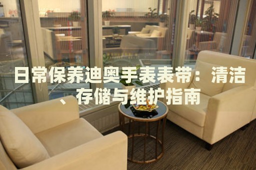 日常保養(yǎng)迪奧手表表帶：清潔、存儲與維護(hù)指南