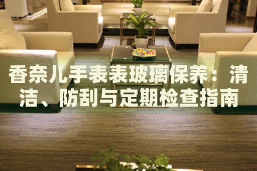 香奈兒手表表玻璃保養(yǎng)：清潔、防刮與定期檢查指南