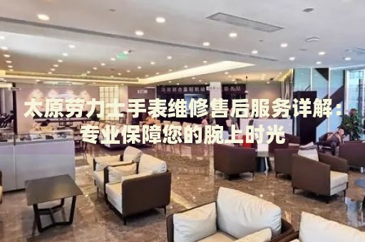 太原勞力士手表維修售后服務詳解：專業(yè)保障您的腕上時光