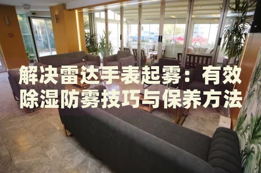 解決雷達(dá)手表起霧：有效除濕防霧技巧與保養(yǎng)方法