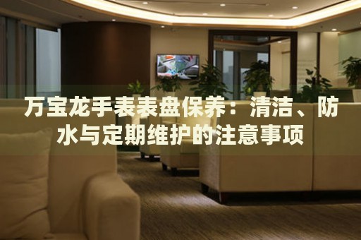 萬寶龍手表表盤保養(yǎng)：清潔、防水與定期維護(hù)的注意事項