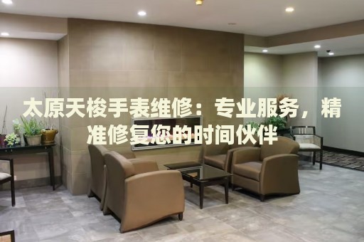 太原天梭手表維修：專業(yè)服務，精準修復您的時間伙伴
