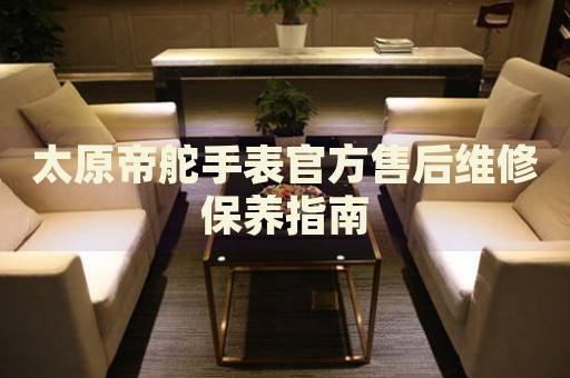 太原帝舵手表官方售后維修保養(yǎng)指南