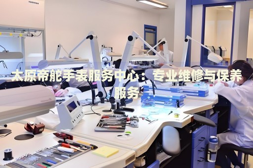 太原帝舵手表服務中心：專業(yè)維修與保養(yǎng)服務