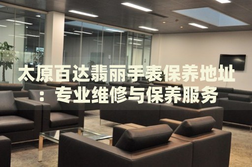 太原百達翡麗手表保養(yǎng)地址：專業(yè)維修與保養(yǎng)服務