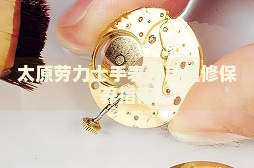 太原勞力士手表售后維修保養(yǎng)指南