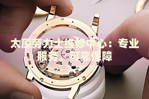太原勞力士維修中心：專業(yè)服務，可靠保障