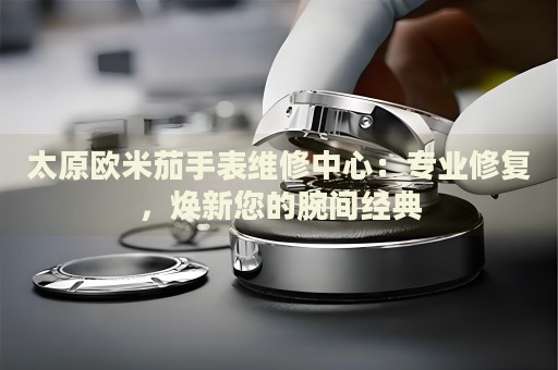 太原歐米茄手表維修中心：專業(yè)修復(fù)，煥新您的腕間經(jīng)典