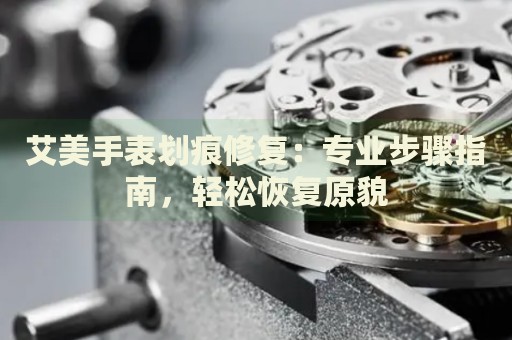 艾美手表劃痕修復(fù)：專業(yè)步驟指南，輕松恢復(fù)原貌