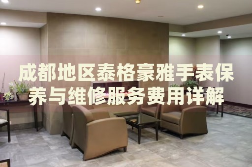 成都地區(qū)泰格豪雅手表保養(yǎng)與維修服務(wù)費(fèi)用詳解