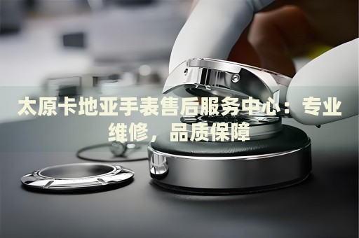 太原卡地亞手表售后服務(wù)中心：專業(yè)維修，品質(zhì)保障