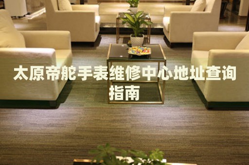 太原帝舵手表維修中心地址查詢指南