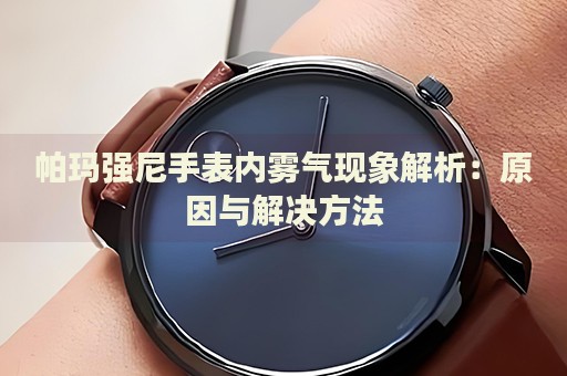 帕瑪強(qiáng)尼手表內(nèi)霧氣現(xiàn)象解析：原因與解決方法