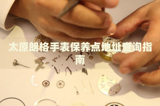 太原朗格手表保養(yǎng)點地址查詢指南