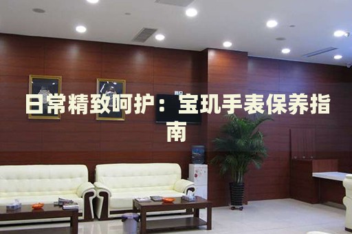 日常精致呵護(hù)：寶璣手表保養(yǎng)指南