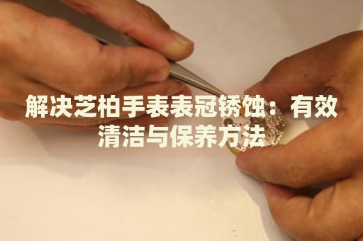 解決芝柏手表表冠銹蝕：有效清潔與保養(yǎng)方法