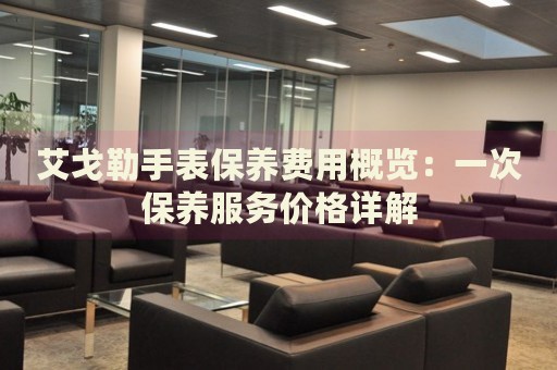 艾戈勒手表保養(yǎng)費用概覽：一次保養(yǎng)服務價格詳解