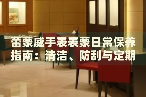 蕾蒙威手表表蒙日常保養(yǎng)指南：清潔、防刮與定期檢查